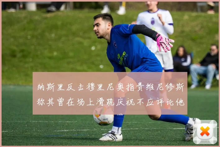 纳斯里反击穆里尼奥指责维尼修斯称其曾在场上滑跪庆祝不应评论他人