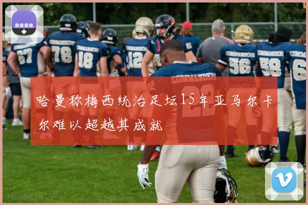 哈曼称梅西统治足坛15年亚马尔卡尔难以超越其成就