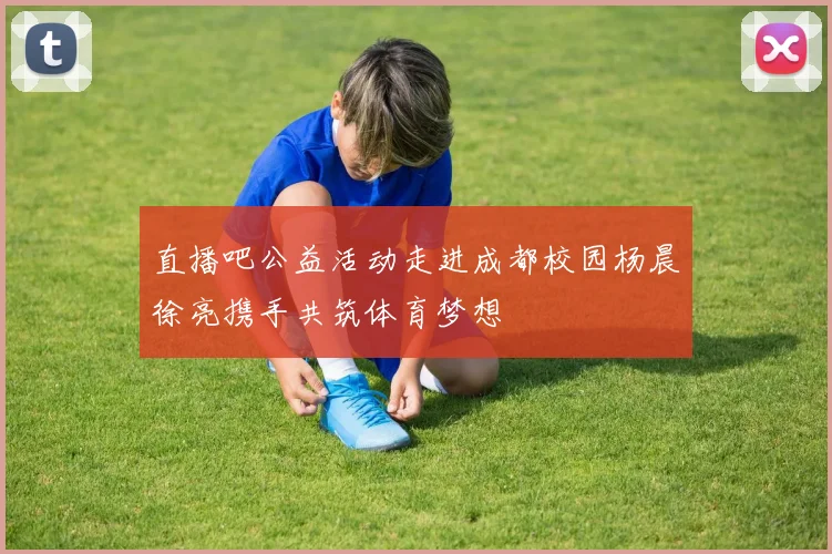 直播吧公益活动走进成都校园杨晨徐亮携手共筑体育梦想