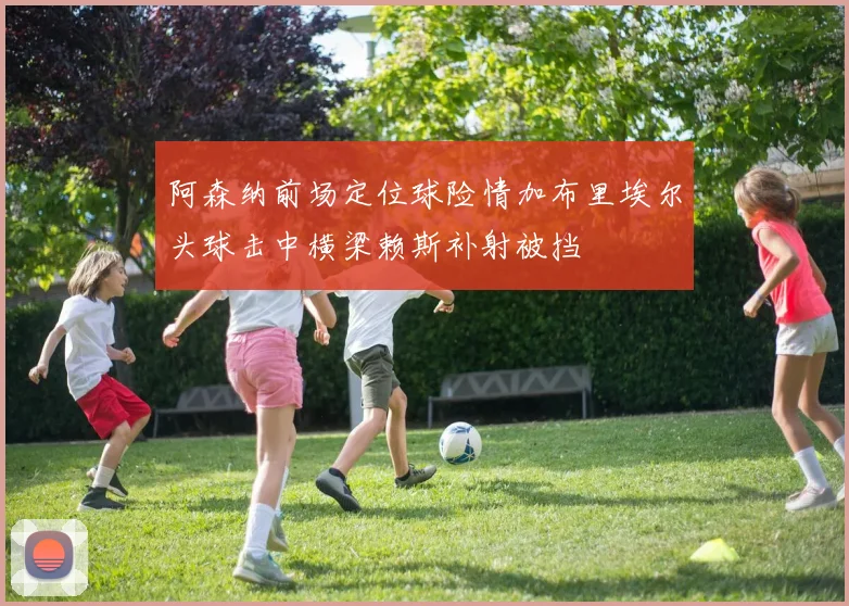 阿森纳前场定位球险情加布里埃尔头球击中横梁赖斯补射被挡