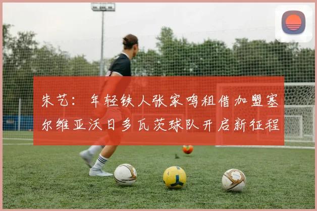 朱艺：年轻铁人张家鸣租借加盟塞尔维亚沃日多瓦茨球队开启新征程