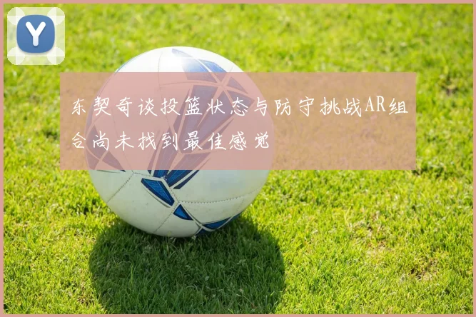 东契奇谈投篮状态与防守挑战AR组合尚未找到最佳感觉