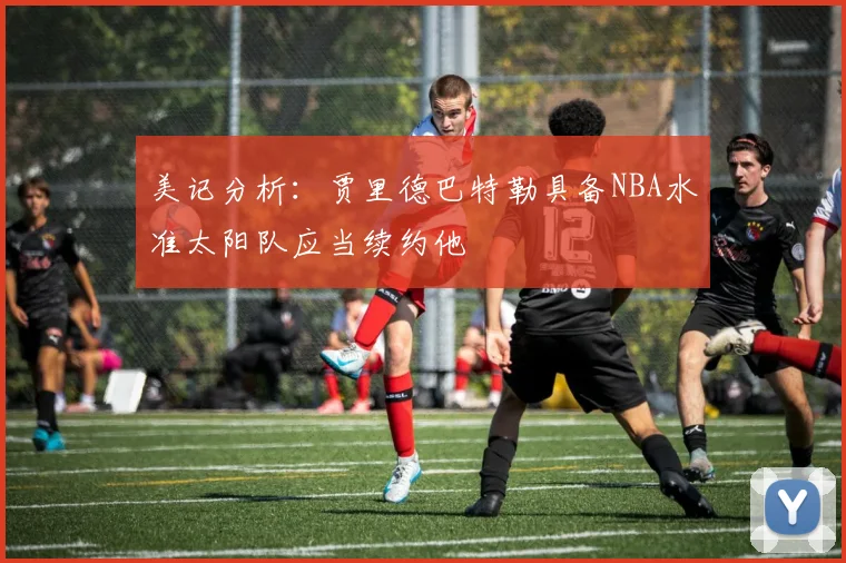 美记分析：贾里德巴特勒具备NBA水准太阳队应当续约他