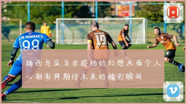 梅西与亚马尔搭档的幻想画面令人心潮澎湃期待未来的精彩瞬间