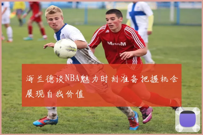 海兰德谈NBA魅力时刻准备把握机会展现自我价值