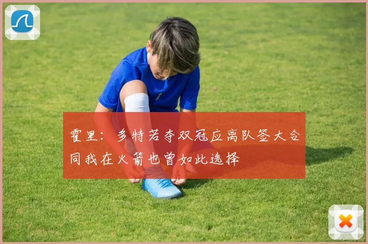 霍里：多特若夺双冠应离队签大合同我在火箭也曾如此选择