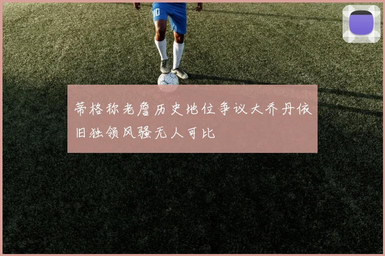 蒂格称老詹历史地位争议大乔丹依旧独领风骚无人可比