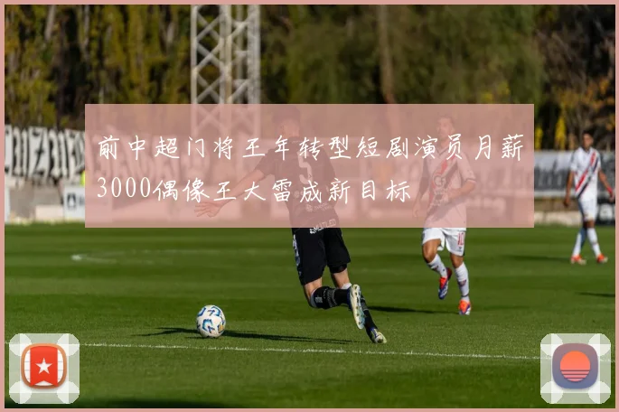 前中超门将王年转型短剧演员月薪3000偶像王大雷成新目标