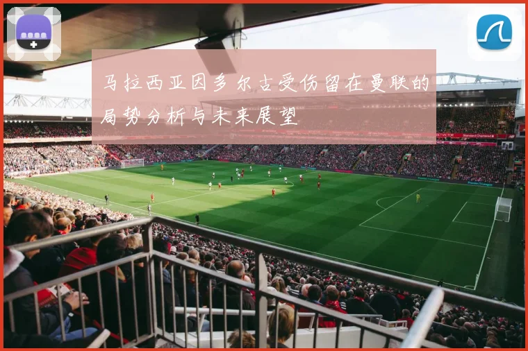 马拉西亚因多尔古受伤留在曼联的局势分析与未来展望