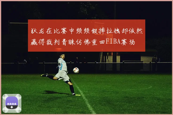 狄龙在比赛中频频假摔拉拽却依然赢得裁判青睐仿佛重回FIBA赛场