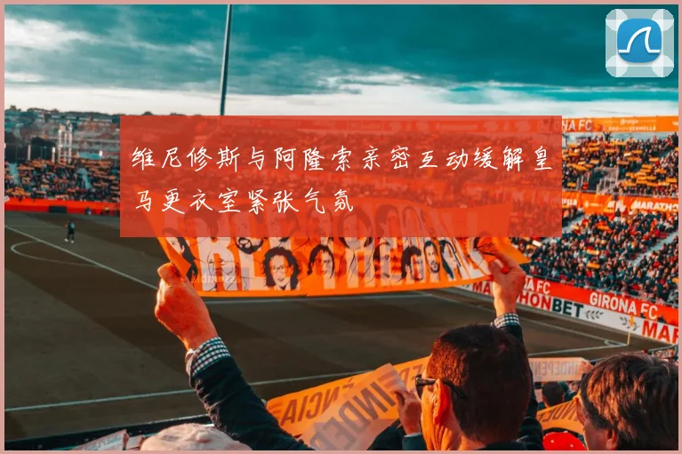 维尼修斯与阿隆索亲密互动缓解皇马更衣室紧张气氛