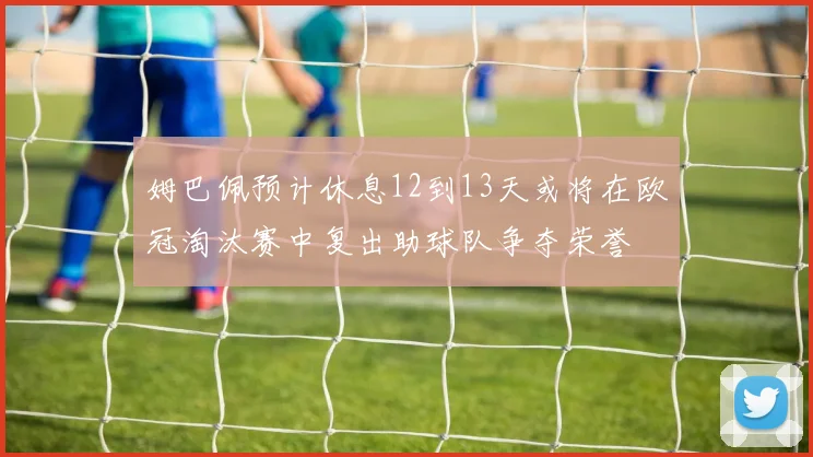 姆巴佩预计休息12到13天或将在欧冠淘汰赛中复出助球队争夺荣誉