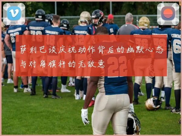 萨利巴谈庆祝动作背后的幽默心态与对角旗杆的无敌意