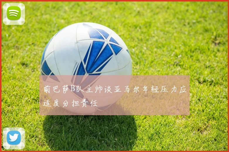 前巴萨B队主帅谈亚马尔年轻压力应适度分担责任