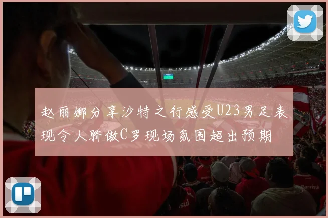 赵丽娜分享沙特之行感受U23男足表现令人骄傲C罗现场氛围超出预期