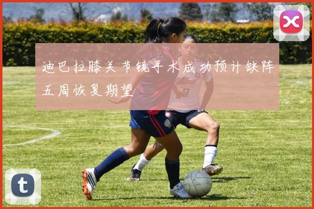 迪巴拉膝关节镜手术成功预计缺阵五周恢复期望