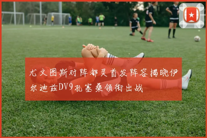 尤文图斯对阵都灵首发阵容揭晓伊尔迪兹DV9孔塞桑领衔出战