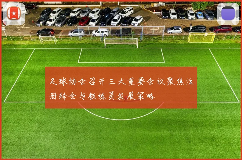 足球协会召开三大重要会议聚焦注册转会与教练员发展策略