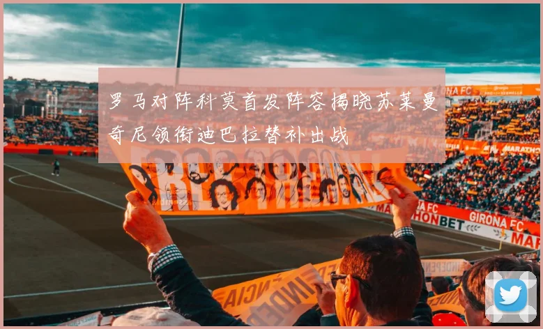 罗马对阵科莫首发阵容揭晓苏莱曼奇尼领衔迪巴拉替补出战
