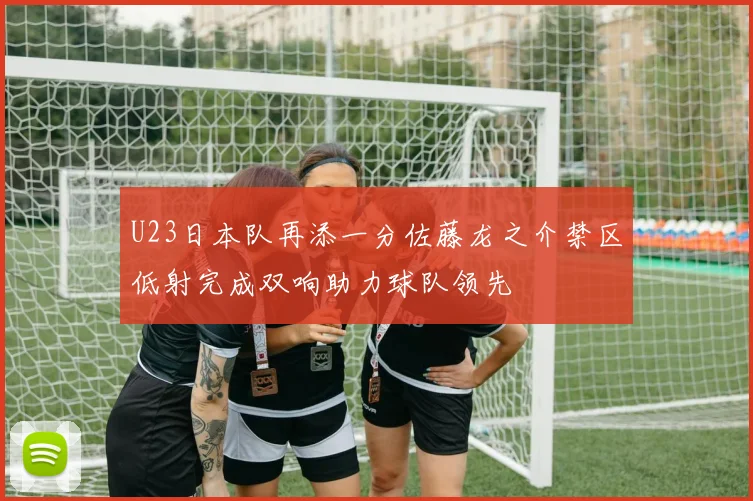 U23日本队再添一分佐藤龙之介禁区低射完成双响助力球队领先