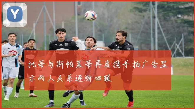 托蒂与斯帕莱蒂再度携手拍广告显示两人关系逐渐回暖