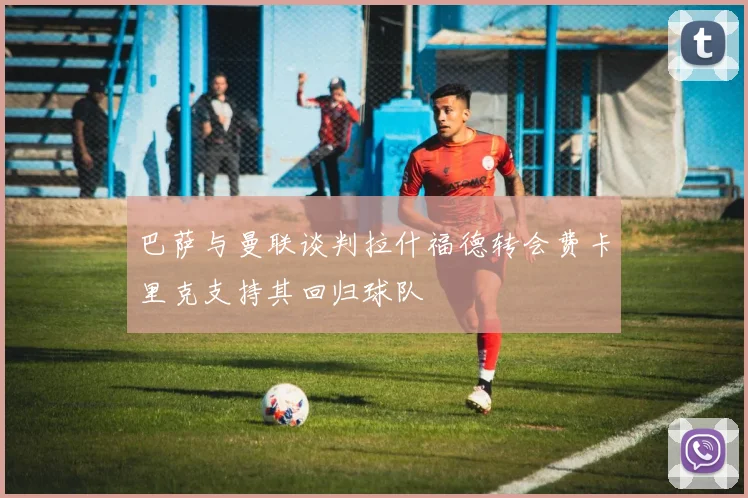 巴萨与曼联谈判拉什福德转会费卡里克支持其回归球队