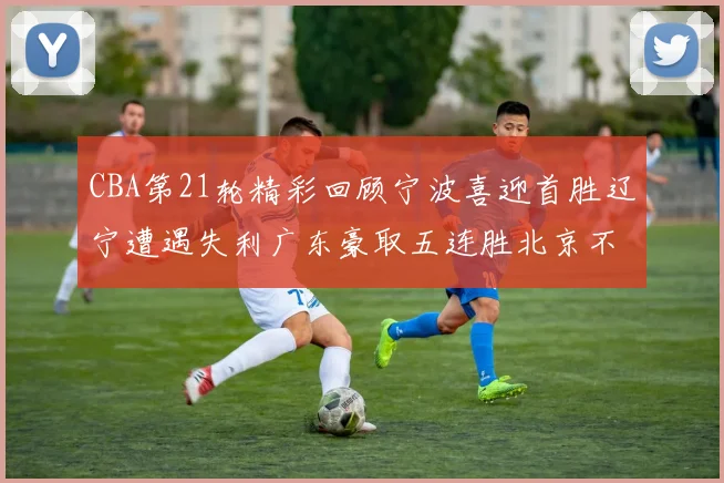 CBA第21轮精彩回顾宁波喜迎首胜辽宁遭遇失利广东豪取五连胜北京不敌天津江苏力克新疆