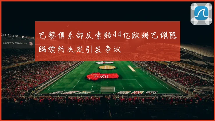 巴黎俱乐部反索赔44亿欧姆巴佩隐瞒续约决定引发争议
