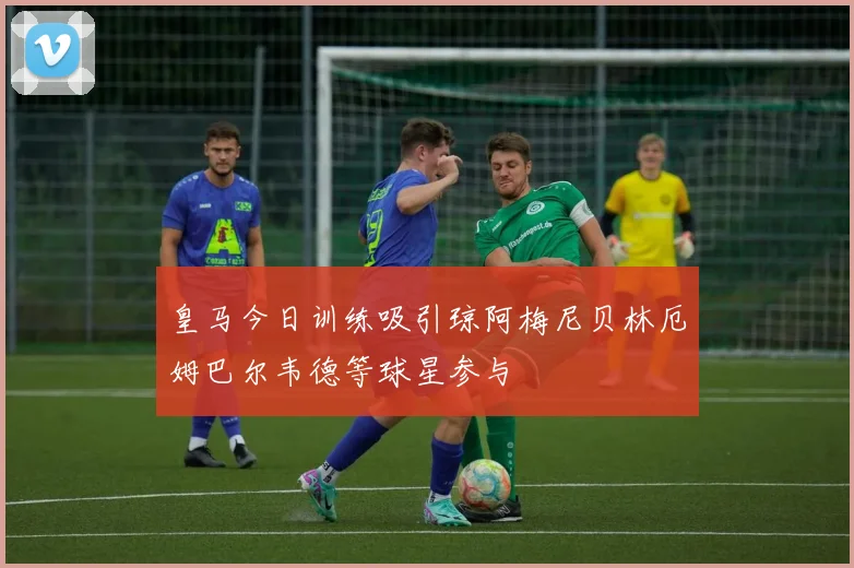 皇马今日训练吸引琼阿梅尼贝林厄姆巴尔韦德等球星参与