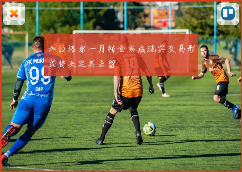 加拉格尔一月转会或成现实交易形式将决定其去留