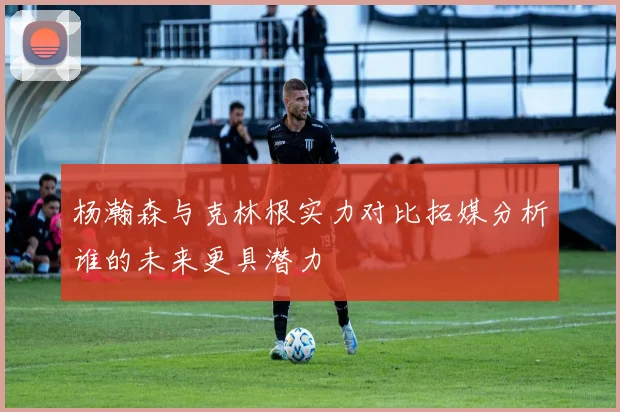 杨瀚森与克林根实力对比拓媒分析谁的未来更具潜力